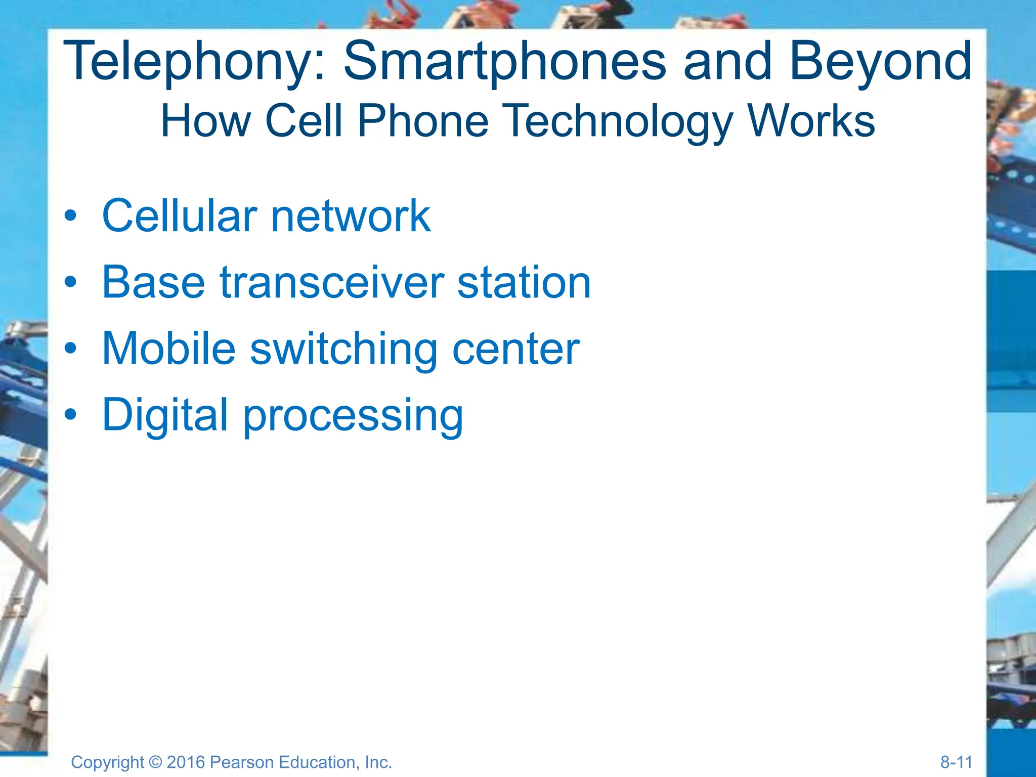 Telephony: Smartphones and Beyond
How Cell Phone Technology Works
• Cellular network
• Base transceiver station
• Mobile switching center
• Digital processing
Copyright © 2016 Pearson Education, Inc. 8-11
 