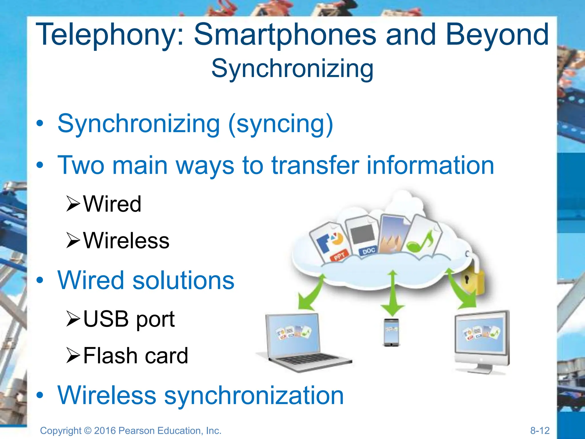 Telephony: Smartphones and Beyond
Synchronizing
• Synchronizing (syncing)
• Two main ways to transfer information
Wired
Wireless
• Wired solutions
USB port
Flash card
• Wireless synchronization
Copyright © 2016 Pearson Education, Inc. 8-12
 