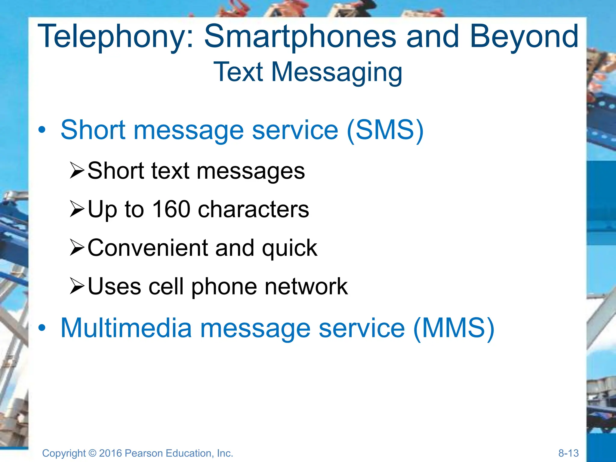 Telephony: Smartphones and Beyond
Text Messaging
• Short message service (SMS)
Short text messages
Up to 160 characters
Convenient and quick
Uses cell phone network
• Multimedia message service (MMS)
Copyright © 2016 Pearson Education, Inc. 8-13
 