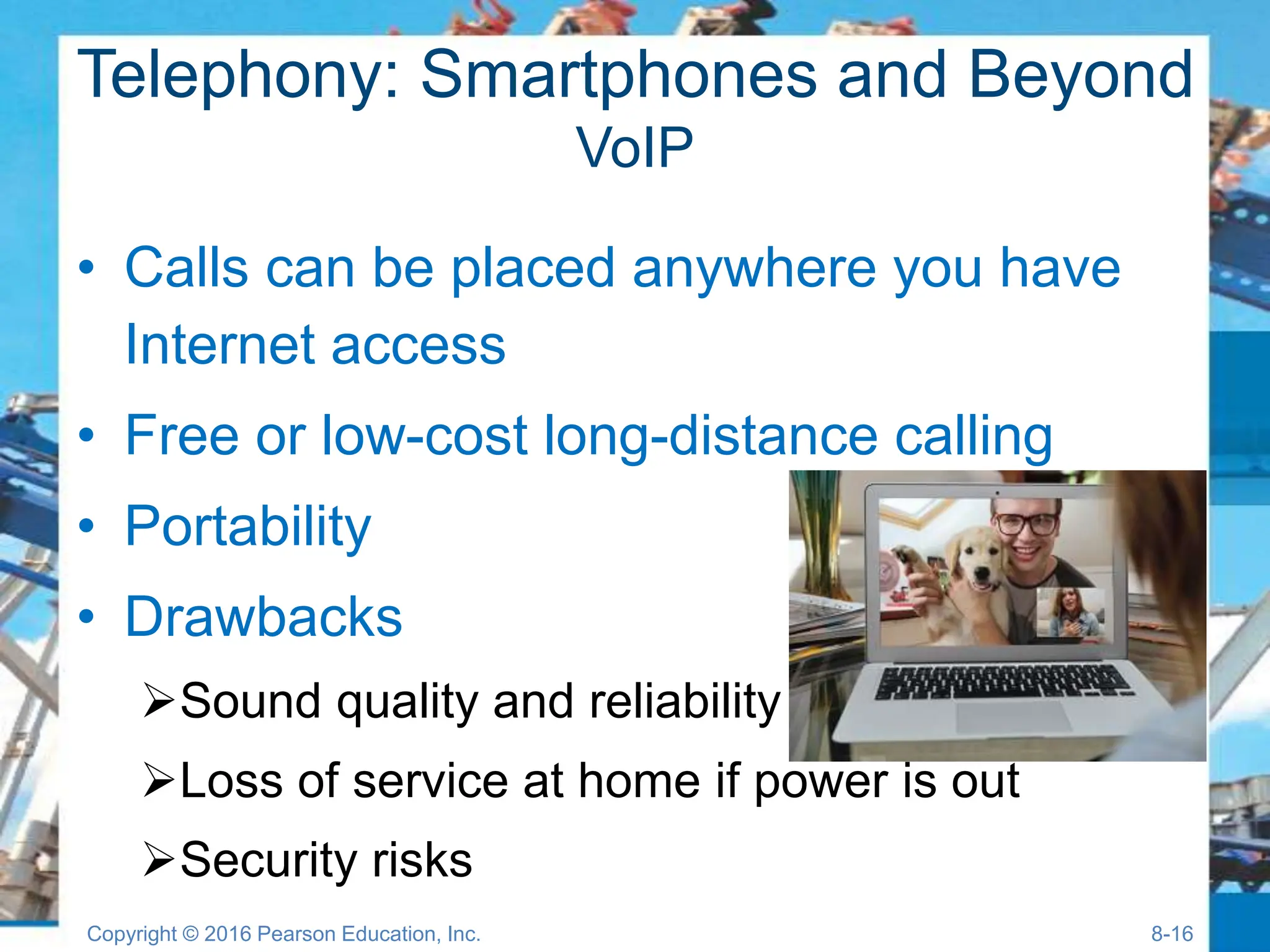 Telephony: Smartphones and Beyond
VoIP
• Calls can be placed anywhere you have
Internet access
• Free or low-cost long-distance calling
• Portability
• Drawbacks
Sound quality and reliability
Loss of service at home if power is out
Security risks
Copyright © 2016 Pearson Education, Inc. 8-16
 