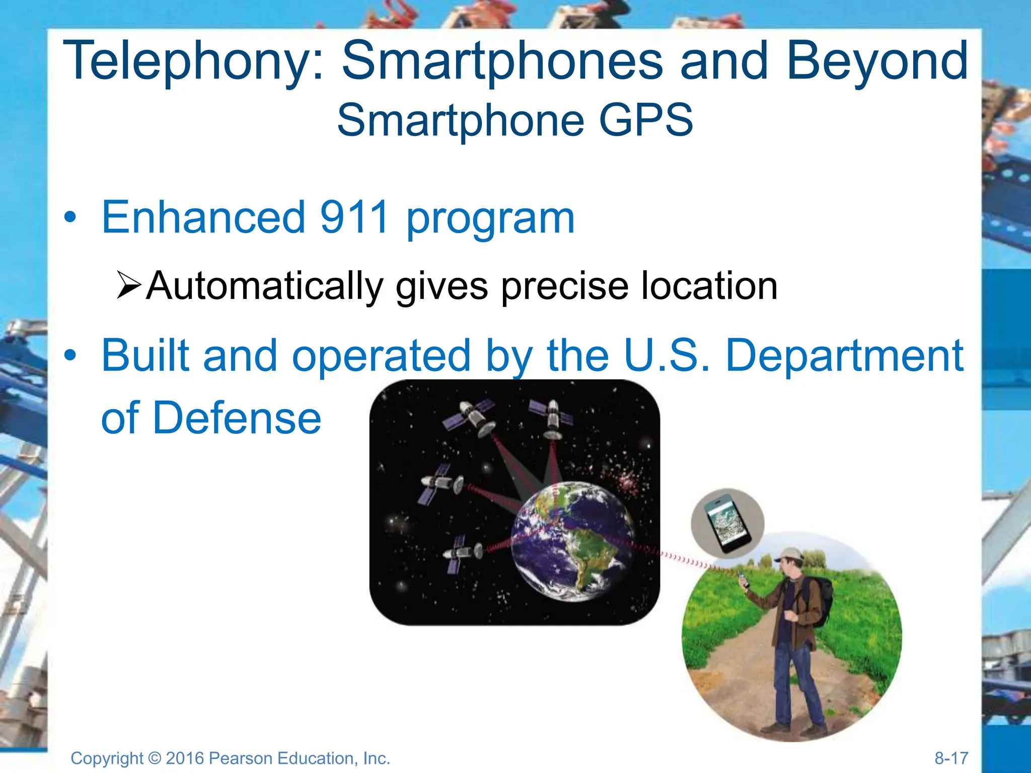 Telephony: Smartphones and Beyond
Smartphone GPS
• Enhanced 911 program
Automatically gives precise location
• Built and operated by the U.S. Department
of Defense
Copyright © 2016 Pearson Education, Inc. 8-17
 