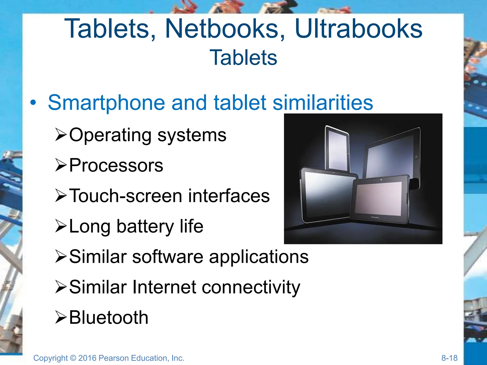 Tablets, Netbooks, Ultrabooks
Tablets
• Smartphone and tablet similarities
Operating systems
Processors
Touch-screen interfaces
Long battery life
Similar software applications
Similar Internet connectivity
Bluetooth
Copyright © 2016 Pearson Education, Inc. 8-18
 