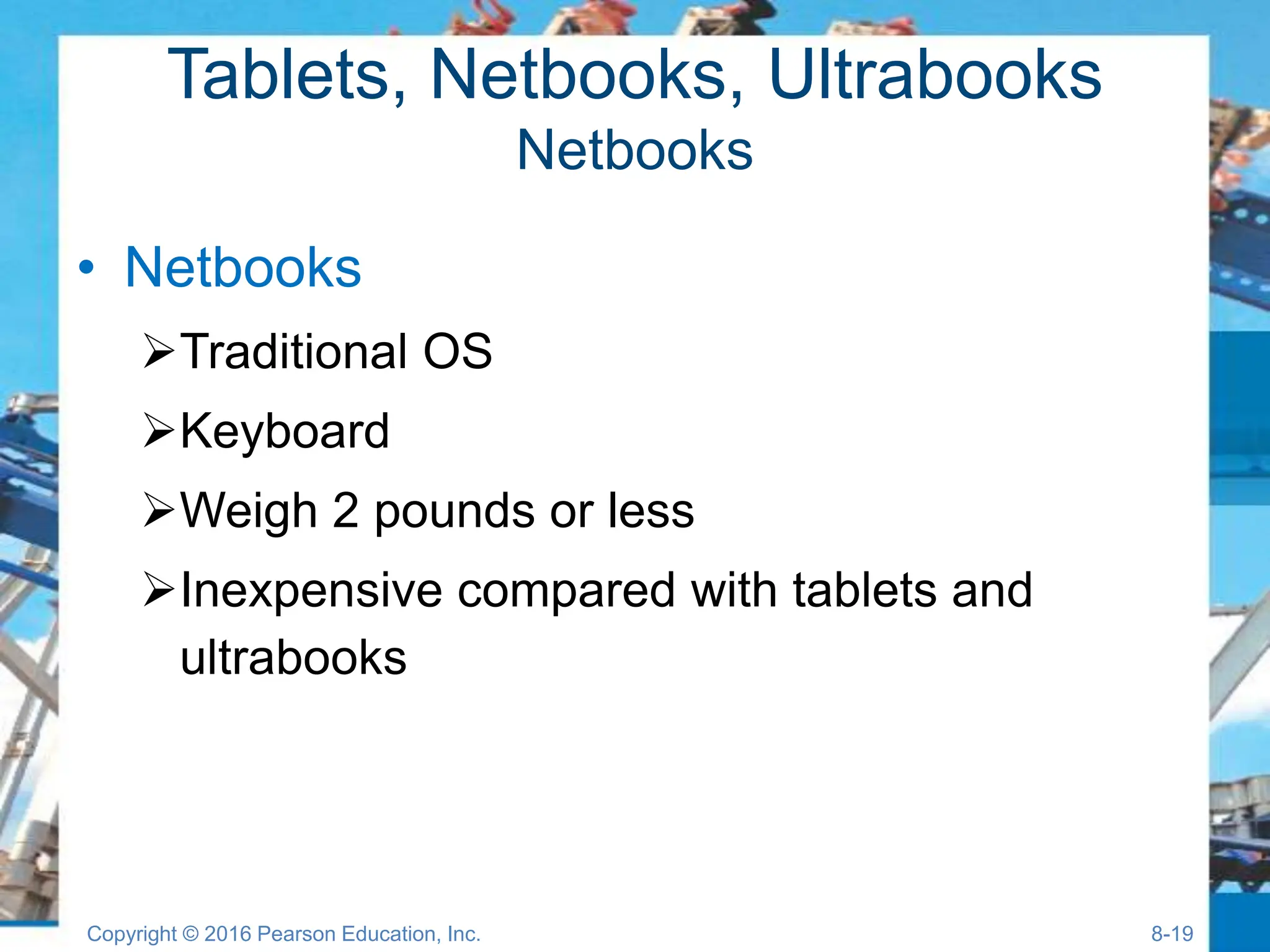 Tablets, Netbooks, Ultrabooks
Netbooks
• Netbooks
Traditional OS
Keyboard
Weigh 2 pounds or less
Inexpensive compared with tablets and
ultrabooks
Copyright © 2016 Pearson Education, Inc. 8-19
 