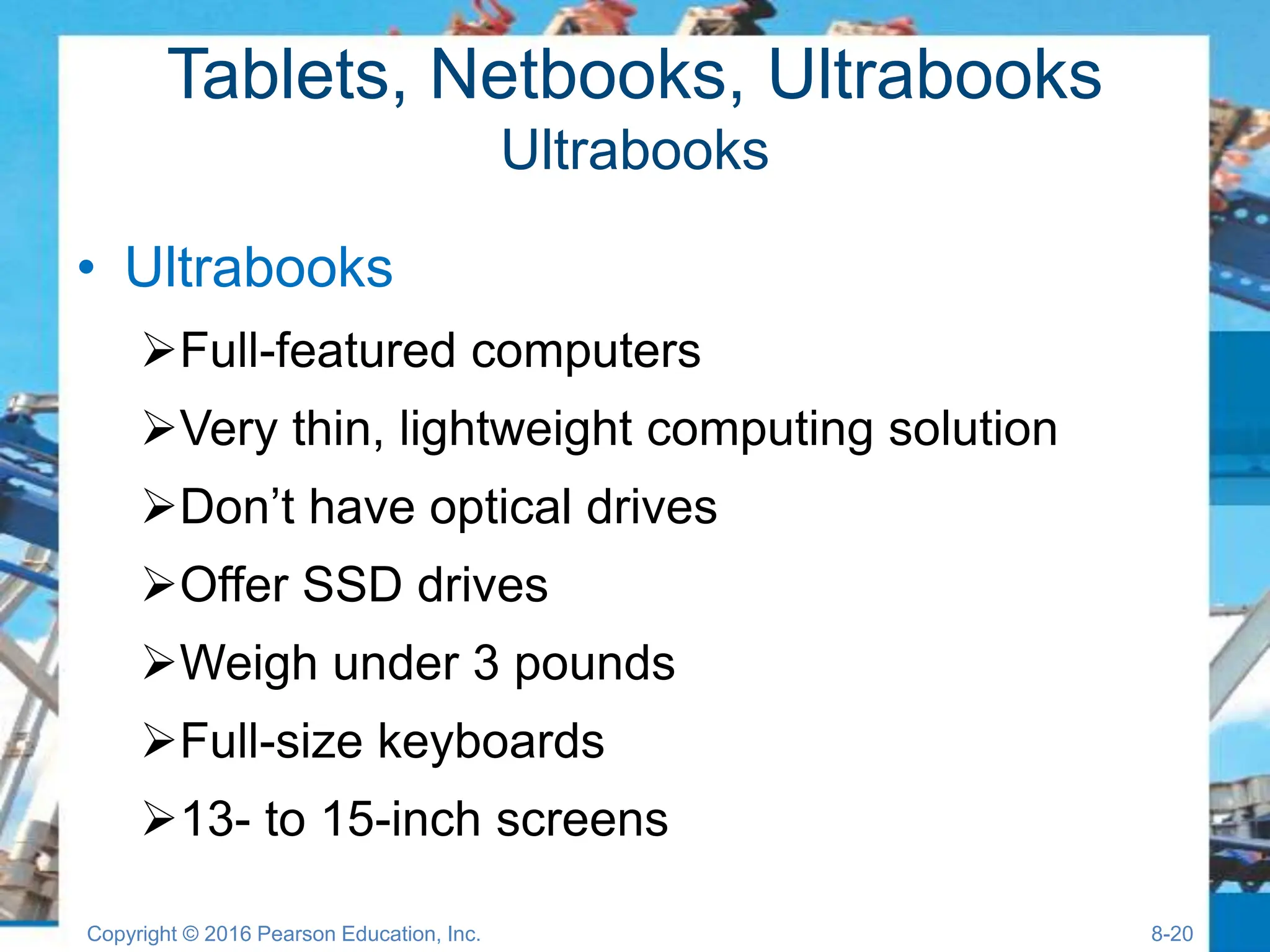Tablets, Netbooks, Ultrabooks
Ultrabooks
• Ultrabooks
Full-featured computers
Very thin, lightweight computing solution
Don’t have optical drives
Offer SSD drives
Weigh under 3 pounds
Full-size keyboards
13- to 15-inch screens
Copyright © 2016 Pearson Education, Inc. 8-20
 