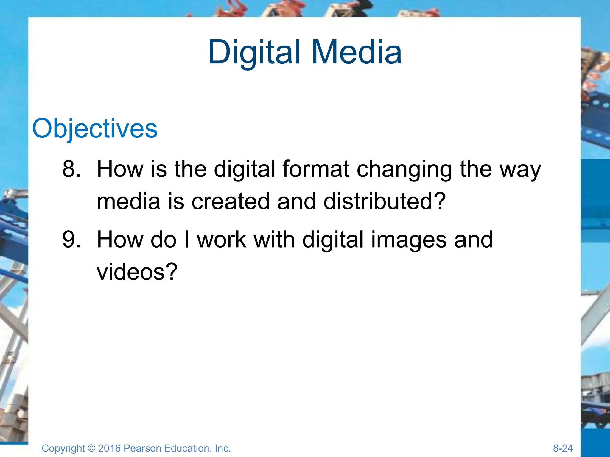 Digital Media
Objectives
8. How is the digital format changing the way
media is created and distributed?
9. How do I work with digital images and
videos?
Copyright © 2016 Pearson Education, Inc. 8-24
 