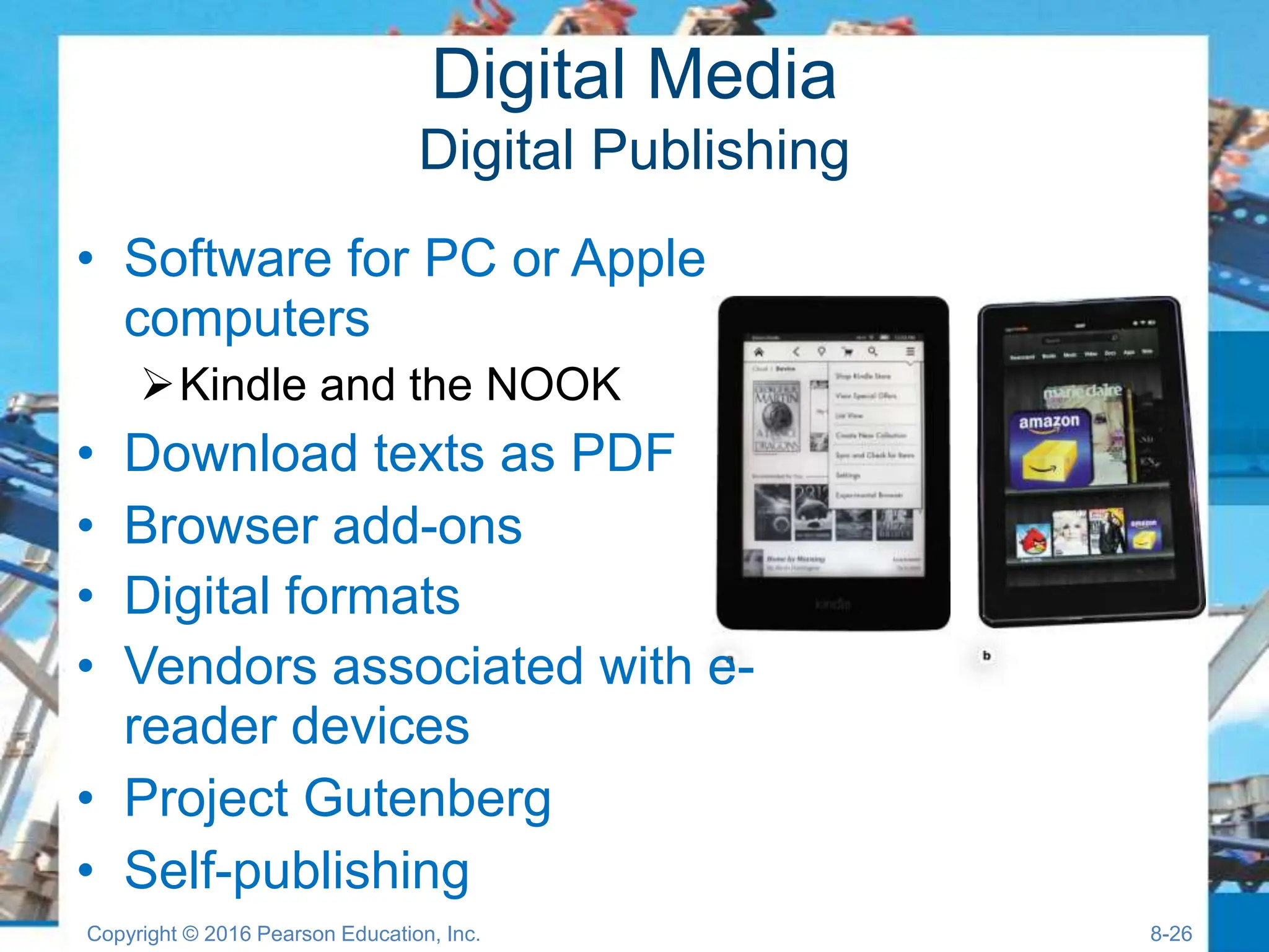 Digital Media
Digital Publishing
• Software for PC or Apple
computers
Kindle and the NOOK
• Download texts as PDF
• Browser add-ons
• Digital formats
• Vendors associated with e-
reader devices
• Project Gutenberg
• Self-publishing
Copyright © 2016 Pearson Education, Inc. 8-26
 