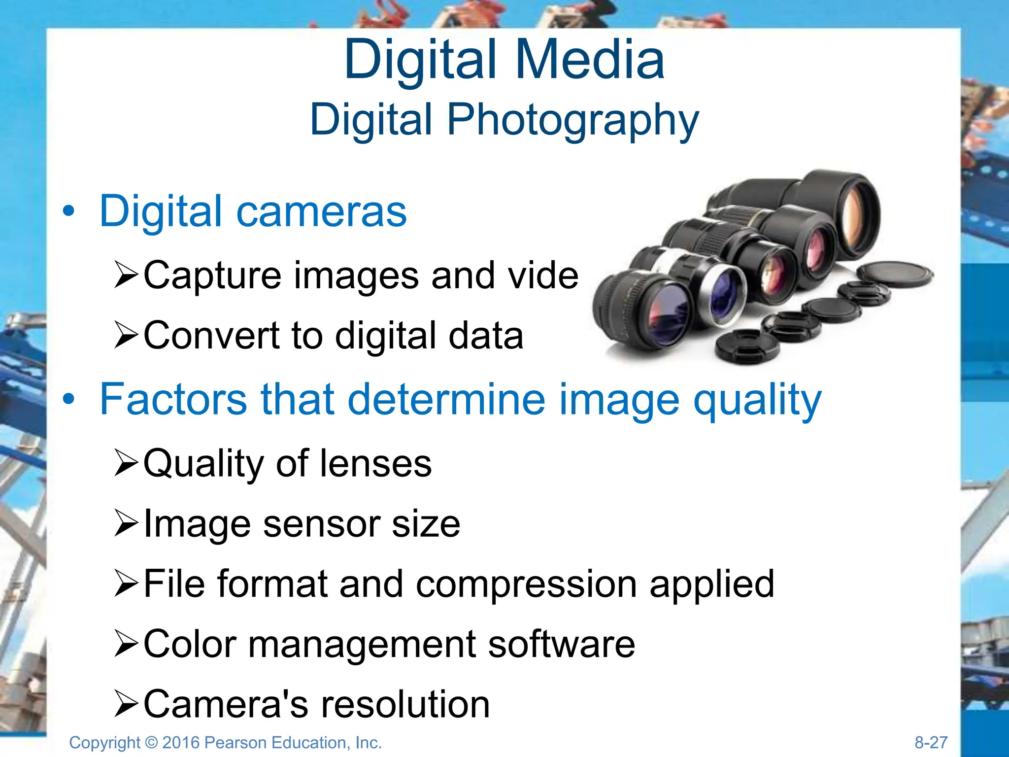 Digital Media
Digital Photography
• Digital cameras
Capture images and video
Convert to digital data
• Factors that determine image quality
Quality of lenses
Image sensor size
File format and compression applied
Color management software
Camera's resolution
Copyright © 2016 Pearson Education, Inc. 8-27
 