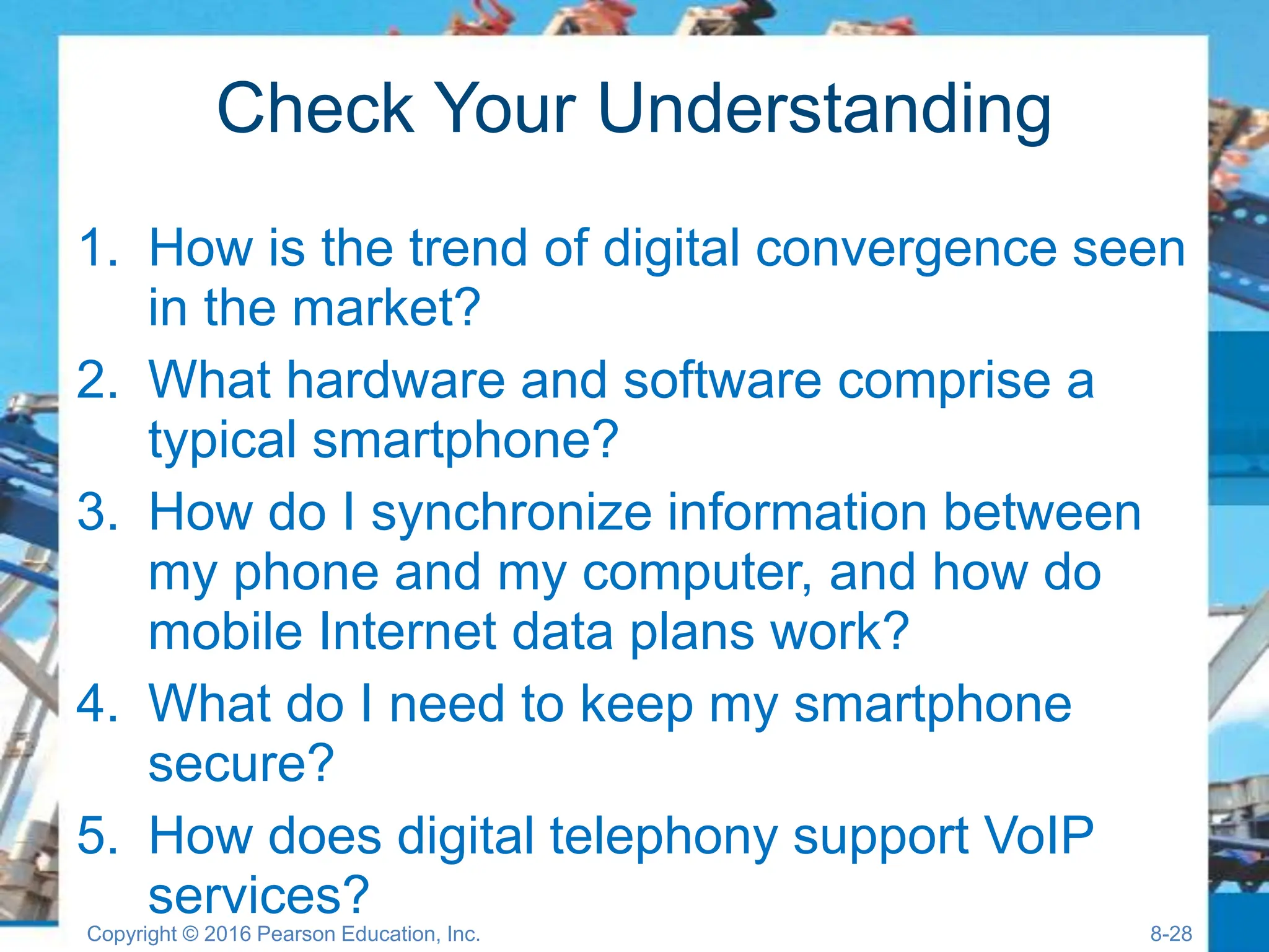 Check Your Understanding
1. How is the trend of digital convergence seen
in the market?
2. What hardware and software comprise a
typical smartphone?
3. How do I synchronize information between
my phone and my computer, and how do
mobile Internet data plans work?
4. What do I need to keep my smartphone
secure?
5. How does digital telephony support VoIP
services?
Copyright © 2016 Pearson Education, Inc. 8-28
 