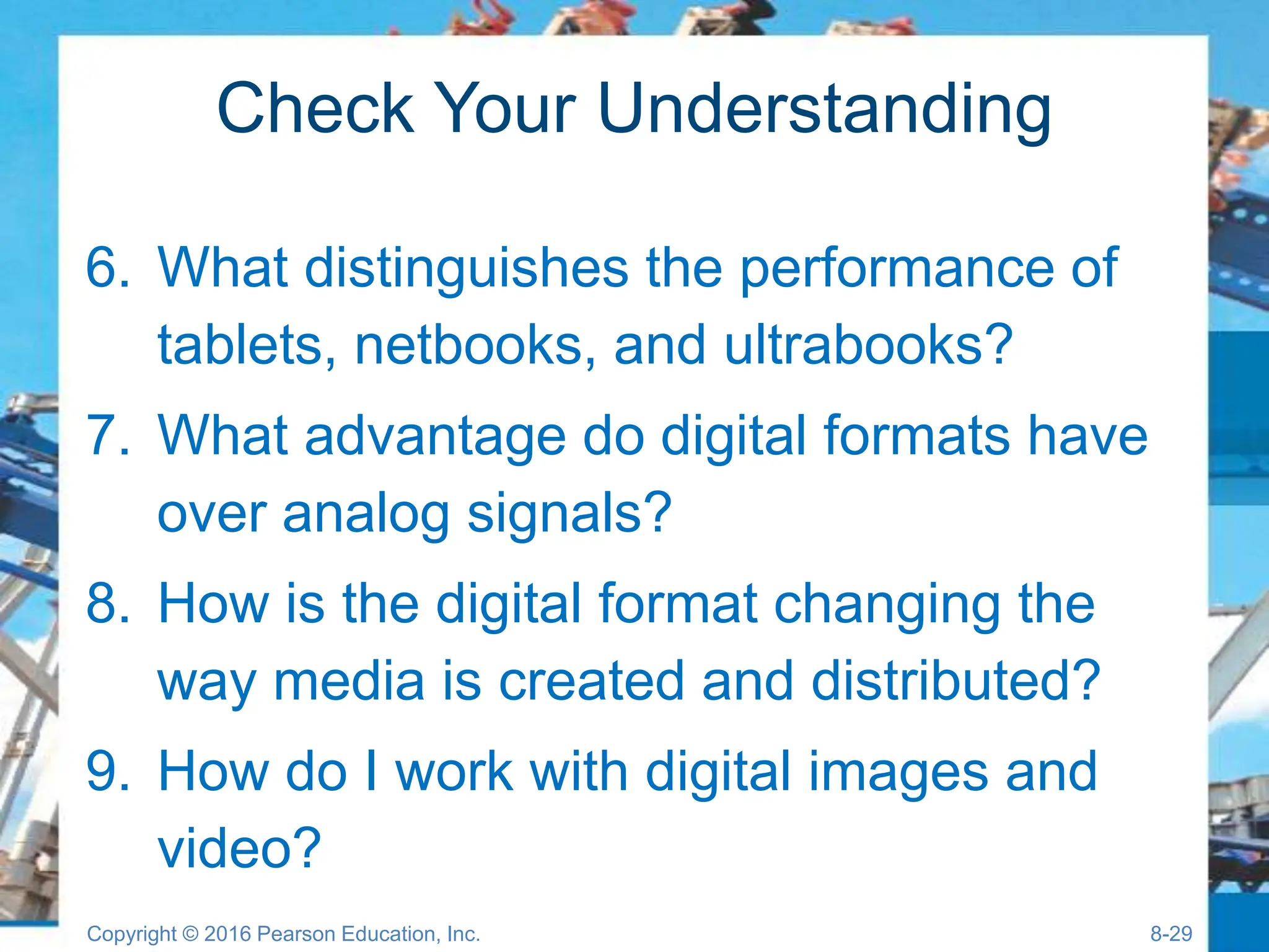 Check Your Understanding
6. What distinguishes the performance of
tablets, netbooks, and ultrabooks?
7. What advantage do digital formats have
over analog signals?
8. How is the digital format changing the
way media is created and distributed?
9. How do I work with digital images and
video?
Copyright © 2016 Pearson Education, Inc. 8-29
 