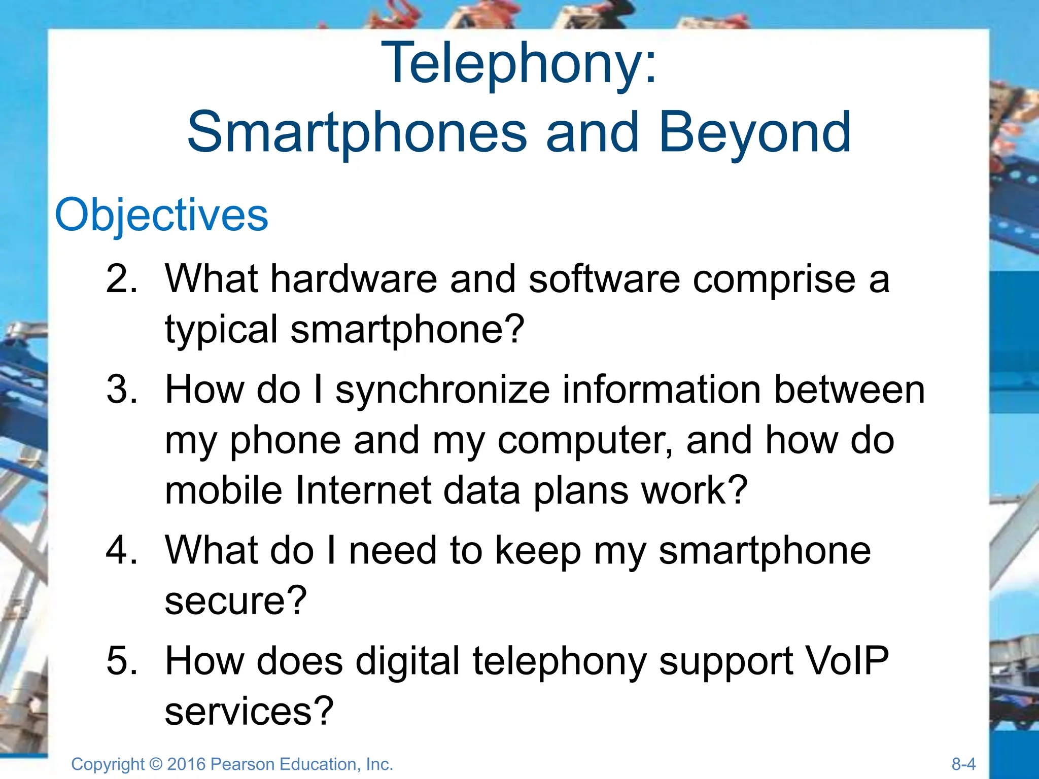 Telephony:
Smartphones and Beyond
Objectives
2. What hardware and software comprise a
typical smartphone?
3. How do I synchronize information between
my phone and my computer, and how do
mobile Internet data plans work?
4. What do I need to keep my smartphone
secure?
5. How does digital telephony support VoIP
services?
Copyright © 2016 Pearson Education, Inc. 8-4
 