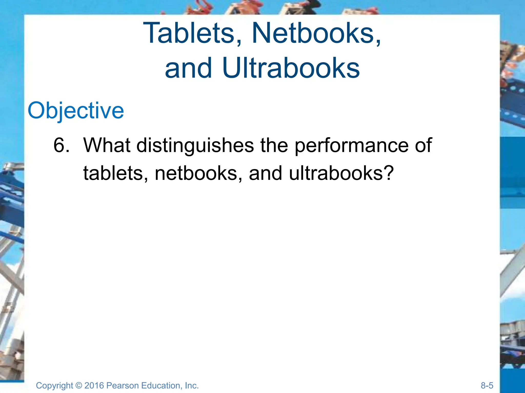 Tablets, Netbooks,
and Ultrabooks
Objective
6. What distinguishes the performance of
tablets, netbooks, and ultrabooks?
Copyright © 2016 Pearson Education, Inc. 8-5
 