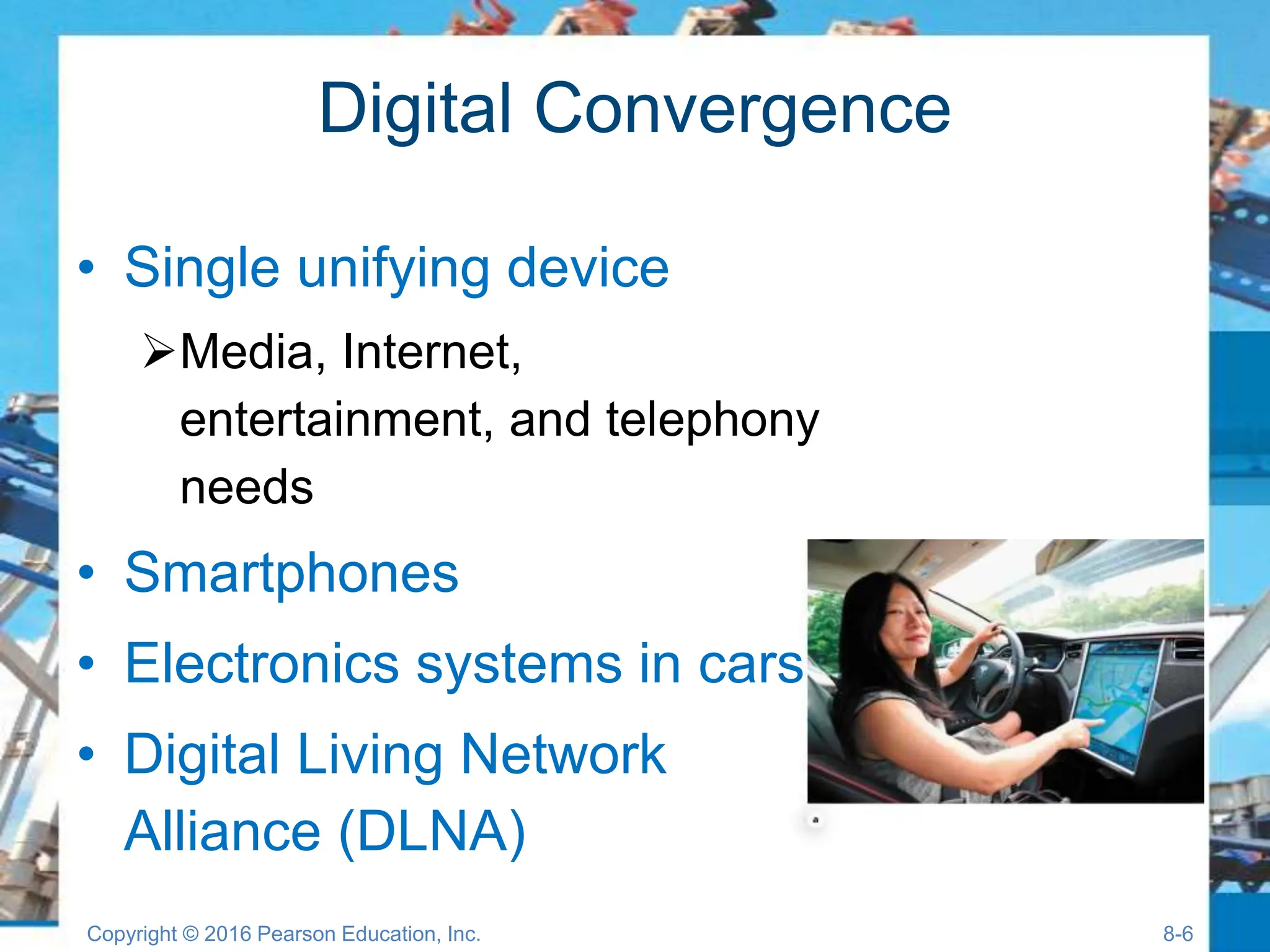 Digital Convergence
• Single unifying device
Media, Internet,
entertainment, and telephony
needs
• Smartphones
• Electronics systems in cars
• Digital Living Network
Alliance (DLNA)
Copyright © 2016 Pearson Education, Inc. 8-6
 