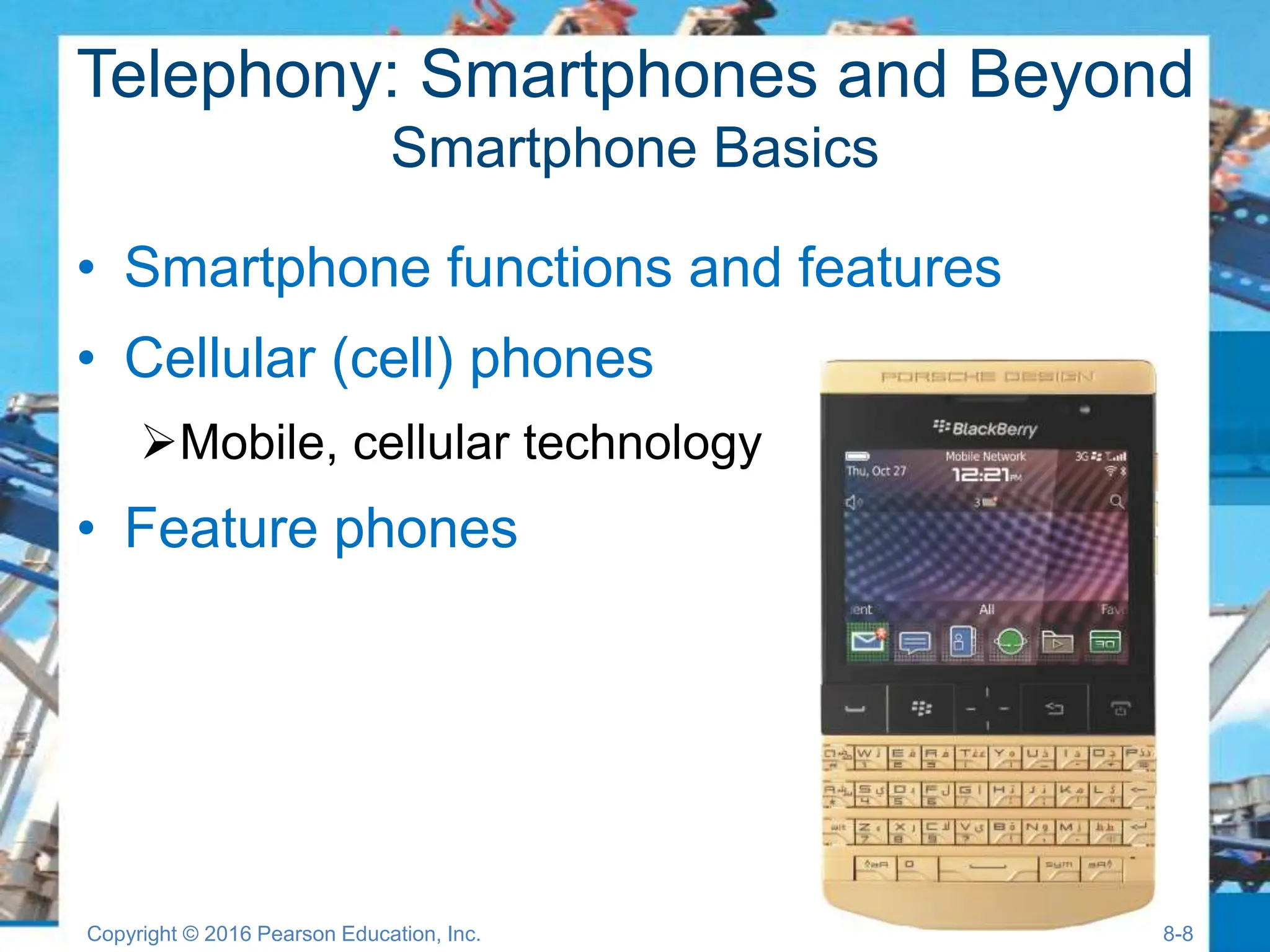 Telephony: Smartphones and Beyond
Smartphone Basics
• Smartphone functions and features
• Cellular (cell) phones
Mobile, cellular technology
• Feature phones
Copyright © 2016 Pearson Education, Inc. 8-8
 