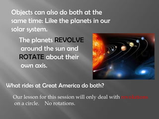 Objects can also do both at the
 same time: Like the planets in our
 solar system.
    The planets REVOLVE
    around the sun and
    ROTATE about their
    own axis.

What rides at Great America do both?
  Our lesson for this session will only deal with revolutions
  on a circle. No rotations.
 