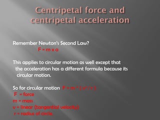 Remember Newton’s Second Law?
         F=mxa

This applies to circular motion as well except that
 the acceleration has a different formula because its
  circular motion.

So for circular motion F = m * ( v2 / r )
 F = force
m = mass
v = linear (tangential velocity)
 r = radius of circle.
 
