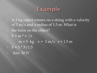    A 5 kg object rotates on a string with a velocity
    of 3 m/s and a radius of 1.5 m. What is
   the force on the object?
   F = m * v2 /r
         m = 5 kg v = 3 m/s r = 1.5 m
   F = 5 * 32/1.5
    Ans: 30 N
 