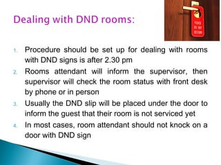 1. Procedure should be set up for dealing with rooms
with DND signs is after 2.30 pm
2. Rooms attendant will inform the supervisor, then
supervisor will check the room status with front desk
by phone or in person
3. Usually the DND slip will be placed under the door to
inform the guest that their room is not serviced yet
4. In most cases, room attendant should not knock on a
door with DND sign
 