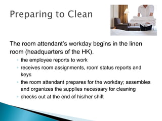 The room attendant’s workday begins in the linen
room (headquarters of the HK).
◦ the employee reports to work
◦ receives room assignments, room status reports and
keys
◦ the room attendant prepares for the workday; assembles
and organizes the supplies necessary for cleaning
◦ checks out at the end of his/her shift
 