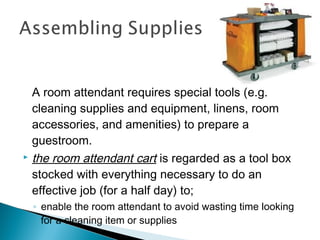A room attendant requires special tools (e.g.
cleaning supplies and equipment, linens, room
accessories, and amenities) to prepare a
guestroom.
 the room attendant cart is regarded as a tool box
stocked with everything necessary to do an
effective job (for a half day) to;
◦ enable the room attendant to avoid wasting time looking
for a cleaning item or supplies
 