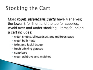 Most room attendant carts have 4 shelves;
the lower 3 for linen and the top for supplies.
Avoid over and under stocking. Items found on
a cart includes;
◦ clean sheets, pillowcases, and mattress pads
◦ clean bath mats
◦ toilet and facial tissue
◦ fresh drinking glasses
◦ soap bars
◦ clean ashtrays and matches
 