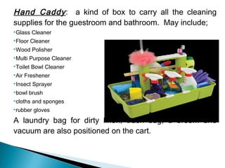 Hand Caddy: a kind of box to carry all the cleaning
supplies for the guestroom and bathroom. May include;
Glass Cleaner
Floor Cleaner
Wood Polisher
Multi Purpose Cleaner
Toilet Bowl Cleaner
Air Freshener
Insect Sprayer
bowl brush
cloths and sponges
rubber gloves
A laundry bag for dirty linen, trash bag, a broom and
vacuum are also positioned on the cart.
 