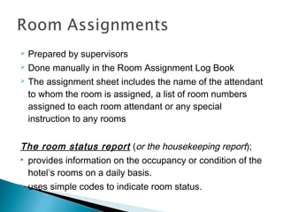  Prepared by supervisors
 Done manually in the Room Assignment Log Book
 The assignment sheet includes the name of the attendant
to whom the room is assigned, a list of room numbers
assigned to each room attendant or any special
instruction to any rooms
The room status report (or the housekeeping report);
 provides information on the occupancy or condition of the
hotel’s rooms on a daily basis.
 uses simple codes to indicate room status.
 