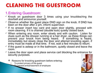 1.Entering Guestroom:
 Knock on guestroom door 3 times using your knuckles/ring the
doorbell and announce yourself.
 Observe whether the guest place DND sign on the knob. If DND has
been on the door after 2 pm, inform supervisor.
 If no answer insert key card and open door slightly, proceed with
room cleaning. If it is chained (double lock) quietly closed back.
 When entering any room, enter slowly and with caution. Listen for
clues such as the shower running or a hair dryer, as these things can
prevent your knock from being heard. If something is heard,
immediately but slowly close the door and attempt knocking again, if
entry must be made at that time. If not, wait a few minutes to return.
 If the guest is asleep or in the bathroom, quietly closed and leave the
room.
 Leave the door open and place service cart blocking the entrance for
security purposes.
 Reasons for knocking guestroom before entering:
• To protect privacy of the guest
• To prevent embarrassment of employee
 