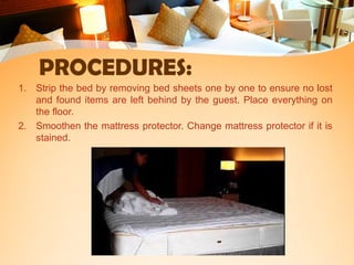 PROCEDURES:
1. Strip the bed by removing bed sheets one by one to ensure no lost
and found items are left behind by the guest. Place everything on
the floor.
2. Smoothen the mattress protector. Change mattress protector if it is
stained.
 