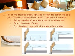 3. Put on the first bed sheet, right side up with the center fold as a
guide. Tuck in top side and bottom side of bed and mitre corners.
• Pick up the edge of bed sheet about 10” up side of bed.
• Tuck in the corner of sheet.
• Drop the sheet down and tuck in sheet to form a mitre.
 