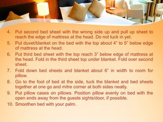 4. Put second bed sheet with the wrong side up and pull up sheet to
reach the edge of mattress at the head. Do not tuck in yet.
5. Put duvet/blanket on the bed with the top about 4” to 5” below edge
of mattress at the head.
6. Put third bed sheet with the top reach 3” below edge of mattress at
the head. Fold in the third sheet top under blanket. Fold over second
sheet.
7. Fold down bed sheets and blanket about 6” in width to room for
pillow.
8. Go to the foot of bed at the side, tuck the blanket and bed sheets
together at one go and mitre corner at both sides neatly.
9. Put pillow cases on pillows. Position pillow evenly on bed with the
open ends away from the guests sights/door, if possible.
10. Smoothen bed with your palm.
 