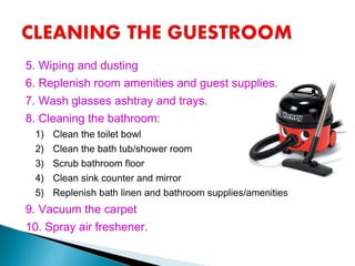 5. Wiping and dusting
6. Replenish room amenities and guest supplies.
7. Wash glasses ashtray and trays.
8. Cleaning the bathroom:
1) Clean the toilet bowl
2) Clean the bath tub/shower room
3) Scrub bathroom floor
4) Clean sink counter and mirror
5) Replenish bath linen and bathroom supplies/amenities
9. Vacuum the carpet
10. Spray air freshener.
 
