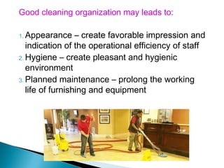 Good cleaning organization may leads to:
1. Appearance – create favorable impression and
indication of the operational efficiency of staff
2. Hygiene – create pleasant and hygienic
environment
3. Planned maintenance – prolong the working
life of furnishing and equipment
 