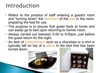  Refers to the practice of staff entering a guest's room
and "turning down" the bed linen of the bed in the room,
preparing the bed for use.
 The purpose is to ensure that guest feels at home and
can easily go to bed upon returning to his/her room.
 Always carried out between 5.00 to 9.00pm, just before
the guest return for the night.
 An item of confectionery such as a chocolate or a mint is
typically left on top of a pillow in the bed that has been
turned down.
 