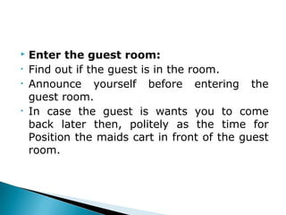  Enter the guest room:
• Find out if the guest is in the room.
• Announce yourself before entering the
guest room.
• In case the guest is wants you to come
back later then, politely as the time for
Position the maids cart in front of the guest
room.
 
