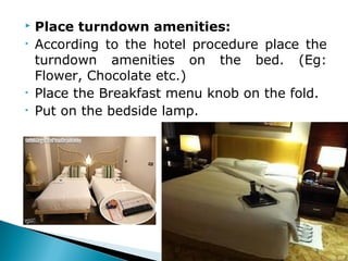  Place turndown amenities:
• According to the hotel procedure place the
turndown amenities on the bed. (Eg:
Flower, Chocolate etc.)
• Place the Breakfast menu knob on the fold.
• Put on the bedside lamp.
 