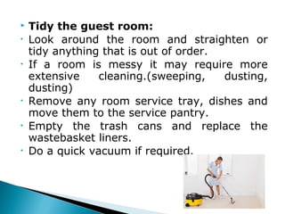  Tidy the guest room:
• Look around the room and straighten or
tidy anything that is out of order.
• If a room is messy it may require more
extensive cleaning.(sweeping, dusting,
dusting)
• Remove any room service tray, dishes and
move them to the service pantry.
• Empty the trash cans and replace the
wastebasket liners.
• Do a quick vacuum if required.
 