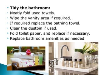  Tidy the bathroom:
• Neatly fold used towels.
• Wipe the vanity area if required.
• If required replace the bathing towel.
• Clear the dustbin if used.
 Fold toilet paper, and replace if necessary.
 Replace bathroom amenities as needed
 