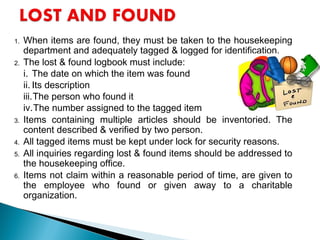 1. When items are found, they must be taken to the housekeeping
department and adequately tagged & logged for identification.
2. The lost & found logbook must include:
i. The date on which the item was found
ii. Its description
iii.The person who found it
iv.The number assigned to the tagged item
3. Items containing multiple articles should be inventoried. The
content described & verified by two person.
4. All tagged items must be kept under lock for security reasons.
5. All inquiries regarding lost & found items should be addressed to
the housekeeping office.
6. Items not claim within a reasonable period of time, are given to
the employee who found or given away to a charitable
organization.
 