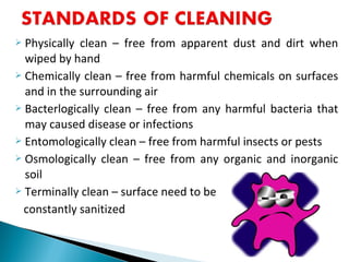  Physically clean – free from apparent dust and dirt when
wiped by hand
 Chemically clean – free from harmful chemicals on surfaces
and in the surrounding air
 Bacterlogically clean – free from any harmful bacteria that
may caused disease or infections
 Entomologically clean – free from harmful insects or pests
 Osmologically clean – free from any organic and inorganic
soil
 Terminally clean – surface need to be
constantly sanitized
 