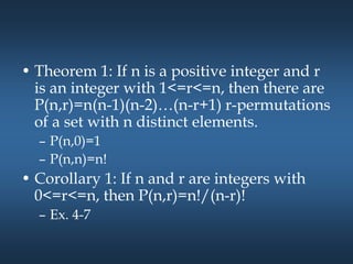 • Theorem 1: If n is a positive integer and r
is an integer with 1<=r<=n, then there are
P(n,r)=n(n-1)(n-2)…(n-r+1) r-permutations
of a set with n distinct elements.
– P(n,0)=1
– P(n,n)=n!
• Corollary 1: If n and r are integers with
0<=r<=n, then P(n,r)=n!/(n-r)!
– Ex. 4-7
 