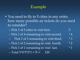 Example
• You need to fly to 5 cities in any order,
how many possible air tickets do you need
to consider?
– Pick 1 of 5 cities to visit first. 5
– Pick 1 of 4 remaining to visit second. * 4
– Pick 1 of 3 remaining to visit third. * 3
– Pick 1 of 2 remaining to visit fourth. * 2
– Pick 1 of 1 remaining to visit last. * 1
– Total 5*4*3*2*1 = 5! = 120
 