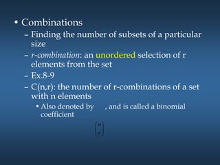 • Combinations
– Finding the number of subsets of a particular
size
– r-combination: an unordered selection of r
elements from the set
– Ex.8-9
– C(n,r): the number of r-combinations of a set
with n elements
•Also denoted by , and is called a binomial
coefficient








r
n
 