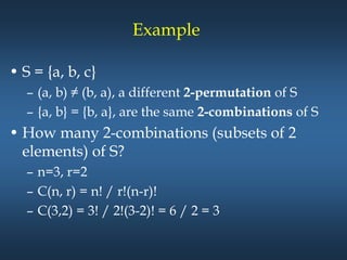 Example
• S = {a, b, c}
– (a, b) ≠ (b, a), a different 2-permutation of S
– {a, b} = {b, a}, are the same 2-combinations of S
• How many 2-combinations (subsets of 2
elements) of S?
– n=3, r=2
– C(n, r) = n! / r!(n-r)!
– C(3,2) = 3! / 2!(3-2)! = 6 / 2 = 3
 