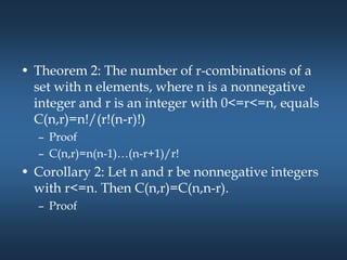 • Theorem 2: The number of r-combinations of a
set with n elements, where n is a nonnegative
integer and r is an integer with 0<=r<=n, equals
C(n,r)=n!/(r!(n-r)!)
– Proof
– C(n,r)=n(n-1)…(n-r+1)/r!
• Corollary 2: Let n and r be nonnegative integers
with r<=n. Then C(n,r)=C(n,n-r).
– Proof
 
