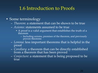 1.6 Introduction to Proofs
• Some terminology
– Theorem: a statement that can be shown to be true
– Axioms: statements assumed to be true
• A proof is a valid argument that establishes the truth of a
theorem
– Including axioms, premises of the theorem, and previously
proven theorems
– Lemma: less important theorems that is helpful in the
proof
– Corollary: a theorem that can be directly established
from a theorem that has been proved
– Conjecture: a statement that is being proposed to be
true
29
 