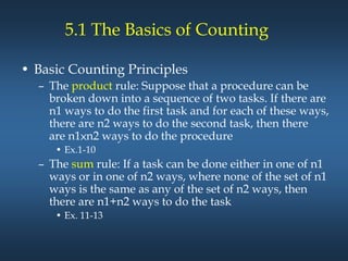 5.1 The Basics of Counting
• Basic Counting Principles
– The product rule: Suppose that a procedure can be
broken down into a sequence of two tasks. If there are
n1 ways to do the first task and for each of these ways,
there are n2 ways to do the second task, then there
are n1×n2 ways to do the procedure
• Ex.1-10
– The sum rule: If a task can be done either in one of n1
ways or in one of n2 ways, where none of the set of n1
ways is the same as any of the set of n2 ways, then
there are n1+n2 ways to do the task
• Ex. 11-13
 