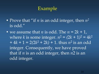 • Prove that “if n is an odd integer, then n2
is odd.”
• we assume that n is odd. The n = 2k + 1,
where k is some integer. n2 = (2k + 1)2 = 4k2
+ 4k + 1 = 2(2k2 + 2k) + 1. thus n2 is an odd
integer. Consequently, we have proved
that if n is an odd integer, then n2 is an
odd integer.
Example
31
 