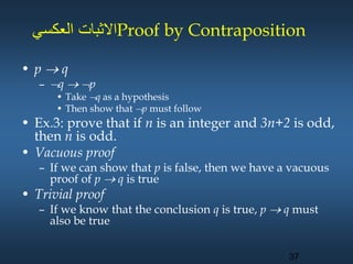 ‫العكسي‬ ‫االثبات‬Proof by Contraposition
• p  q
– q  p
• Take q as a hypothesis
• Then show that p must follow
• Ex.3: prove that if n is an integer and 3n+2 is odd,
then n is odd.
• Vacuous proof
– If we can show that p is false, then we have a vacuous
proof of p  q is true
• Trivial proof
– If we know that the conclusion q is true, p  q must
also be true
37
 