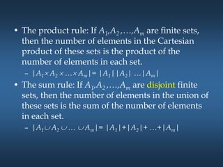• The product rule: If A1,A2 ,…,Am are finite sets,
then the number of elements in the Cartesian
product of these sets is the product of the
number of elements in each set.
– |A1 A2  … Am|= |A1||A2| …|Am|
• The sum rule: If A1,A2 ,…,Am are disjoint finite
sets, then the number of elements in the union of
these sets is the sum of the number of elements
in each set.
– |A1 A2  …  Am|= |A1|+|A2|+ …+|Am|
 
