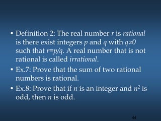 • Definition 2: The real number r is rational
is there exist integers p and q with q0
such that r=p/q. A real number that is not
rational is called irrational.
• Ex.7: Prove that the sum of two rational
numbers is rational.
• Ex.8: Prove that if n is an integer and n2 is
odd, then n is odd.
44
 